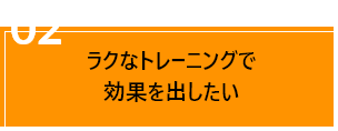 02ラクなトレーニングで
                                効果を出したい